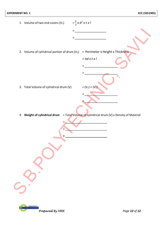EXPERIMENT NO. 1 ECC (3351905)
Prepared By VHH Page 12 of 12
1. Volume of two end covers (V1) =
𝜋
4
x d2
x t x l
= __________________
= __________________
2. Volume of cylindrical portion of drum (V2) = Perimeter x Height x Thickness
= πd x t x l
= ___________________
= ___________________
3. Total Volume of cylindrical drum (V) = (V1) + (V2)
= ___________________
= ___________________
4. Weight of cylindrical drum = Total Volume of cylindrical drum (V) x Density of Material
= ________________________
= ________________________
= ________________________
 