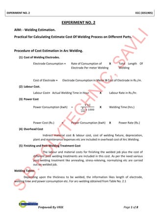 EXPERIMENT NO. 2 ECC (3351905)
Prepared By VHH Page 1 of 8
EXPERIMENT NO. 2
AIM: - Welding Estimation.
Practical for Calculating Estimate Cost Of Welding Process on Different Parts.
Procedure of Cost Estimation in Arc Welding.
(1) Cost of Welding Electrodes.
Electrode Consumption = Rate of Consumption of X Total Length Of
Electrode Per meter Welding Welding
Cost of Electrode = Electrode Consumption in Meter X Cost of Electrode in Rs./m.
(2) Labour Cost.
Labour Cost= Actual Welding Time in Hour X Labour Rate in Rs./hr.
(3) Power Cost
Power Consumption (kwh) =
V x I
𝐸
100
𝑥 1000
X Welding Time (hrs.)
Power Cost (Rs.) = Power Consumption (kwh) X Power Rate (Rs.)
(4) Overhead Cost
Indirect material cost & labour cost, cost of welding fixture, depreciation,
plant and maintenance expenses etc are included in overhead cost of Arc Welding.
(5) Finishing and Post-Welding Treatment Cost
The labour and material costs for finishing the welded job plus the cost of
different post welding treatments are included in this cost. As per the need various
post welding treatment like annealing, stress-releiving, normalizing etc are carried
out on welded job.
Welding Tables
Depending upon the thickness to be welded, the information likes length of electrode,
welding time and power consumption etc. For arc-welding obtained from Table No. 2.1
 