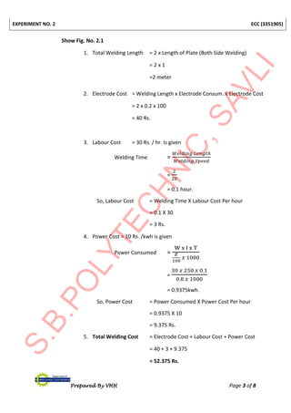 EXPERIMENT NO. 2 ECC (3351905)
Prepared By VHH Page 3 of 8
Show Fig. No. 2.1
1. Total Welding Length = 2 x Length of Plate (Both Side Welding)
= 2 x 1
=2 meter
2. Electrode Cost = Welding Length x Electrode Consum. x Electrode Cost
= 2 x 0.2 x 100
= 40 Rs.
3. Labour Cost = 30 Rs. / hr. Is given
Welding Time =
𝑊𝑒𝑙𝑑𝑖𝑛𝑔 𝐿𝑒𝑛𝑔𝑡ℎ
𝑊𝑒𝑙𝑑𝑖𝑛𝑔 𝑆𝑝𝑒𝑒𝑑
=
2
20
= 0.1 hour.
So, Labour Cost = Welding Time X Labour Cost Per hour
= 0.1 X 30
= 3 Rs.
4. Power Cost = 10 Rs. /kwh is given
Power Consumed =
W x I x T
𝐸
100
𝑥 1000
=
30 𝑥 250 𝑥 0.1
0.8 𝑥 1000
= 0.9375kwh.
So, Power Cost = Power Consumed X Power Cost Per hour
= 0.9375 X 10
= 9.375 Rs.
5. Total Welding Cost = Electrode Cost + Labour Cost + Power Cost
= 40 + 3 + 9.375
= 52.375 Rs.
 