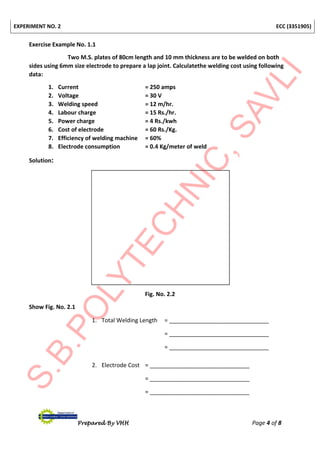 EXPERIMENT NO. 2 ECC (3351905)
Prepared By VHH Page 4 of 8
Exercise Example No. 1.1
Two M.S. plates of 80cm length and 10 mm thickness are to be welded on both
sides using 6mm size electrode to prepare a lap joint. Calculatethe welding cost using following
data:
1. Current = 250 amps
2. Voltage = 30 V
3. Welding speed = 12 m/hr.
4. Labour charge = 15 Rs./hr.
5. Power charge = 4 Rs./kwh
6. Cost of electrode = 60 Rs./Kg.
7. Efficiency of welding machine = 60%
8. Electrode consumption = 0.4 Kg/meter of weld
Solution:
Fig. No. 2.2
Show Fig. No. 2.1
1. Total Welding Length = _______________________________
= _______________________________
= _______________________________
2. Electrode Cost = _______________________________
= _______________________________
= _______________________________
 