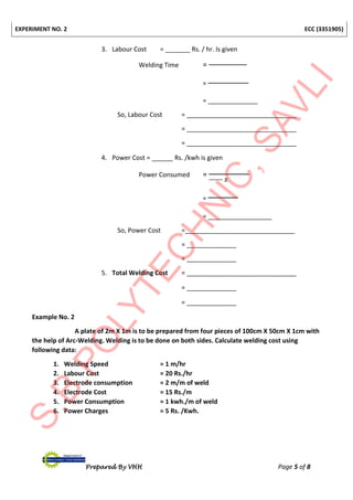 EXPERIMENT NO. 2 ECC (3351905)
Prepared By VHH Page 5 of 8
3. Labour Cost = _______ Rs. / hr. Is given
Welding Time =
=
= ______________
So, Labour Cost = _______________________________
= _______________________________
= _______________________________
4. Power Cost = ______ Rs. /kwh is given
Power Consumed =
𝑥
=
= __________________
So, Power Cost =_______________________________
= ______________
= ______________
5. Total Welding Cost = _______________________________
= ______________
= ______________
Example No. 2
A plate of 2m X 1m is to be prepared from four pieces of 100cm X 50cm X 1cm with
the help of Arc-Welding. Welding is to be done on both sides. Calculate welding cost using
following data:
1. Welding Speed = 1 m/hr
2. Labour Cost = 20 Rs./hr
3. Electrode consumption = 2 m/m of weld
4. Electrode Cost = 15 Rs./m
5. Power Consumption = 1 kwh./m of weld
6. Power Charges = 5 Rs. /Kwh.
 