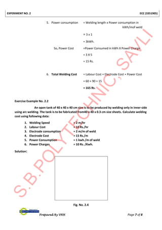 EXPERIMENT NO. 2 ECC (3351905)
Prepared By VHH Page 7 of 8
5. Power consumption = Welding length x Power consumption in
kWh/mof weld
= 3 x 1
= 3kWh.
So, Power Cost =Power Consumed in kWh X Power Charge
= 3 X 5
= 15 Rs.
6. Total Welding Cost = Labour Cost + Electrode Cost + Power Cost
= 60 + 90 + 15
= 165 Rs.
Exercise Example No. 2.2
An open tank of 40 x 40 x 40 cm size is to be produced by welding only in inner side
using arc welding. The tank is to be fabricated from40 x 40 x 0.3 cm size sheets. Calculate welding
cost using following data:
1. Welding Speed = 2 m/hr
2. Labour Cost = 10 Rs./hr
3. Electrode consumption = 2 m/m of weld
4. Electrode Cost = 15 Rs./m
5. Power Consumption = 1 kwh./m of weld
6. Power Charges = 10 Rs. /Kwh.
Solution:
Fig. No. 2.4
 