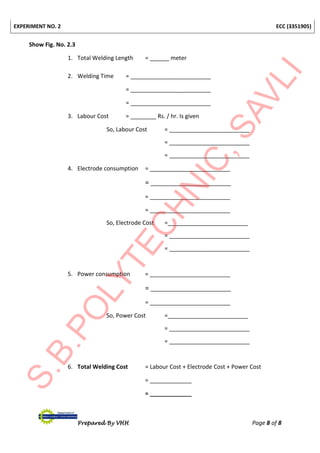 EXPERIMENT NO. 2 ECC (3351905)
Prepared By VHH Page 8 of 8
Show Fig. No. 2.3
1. Total Welding Length = ______ meter
2. Welding Time = _________________________
= _________________________
= _________________________
3. Labour Cost = ________ Rs. / hr. Is given
So, Labour Cost = _________________________
= _________________________
= _________________________
4. Electrode consumption = _________________________
= _________________________
= _________________________
= _________________________
So, Electrode Cost =_________________________
= _________________________
= _________________________
5. Power consumption = _________________________
= _________________________
= _________________________
So, Power Cost =_________________________
= _________________________
= _________________________
6. Total Welding Cost = Labour Cost + Electrode Cost + Power Cost
= _____________
= _____________
 