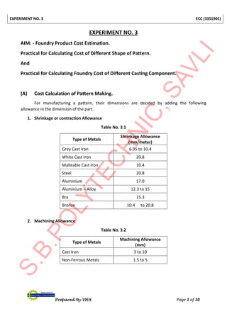 EXPERIMENT NO. 3 ECC (3351905)
Prepared By VHH Page 1 of 10
EXPERIMENT NO. 3
AIM: - Foundry Product Cost Estimation.
Practical for Calculating Cost of Different Shape of Pattern.
And
Practical for Calculating Foundry Cost of Different Casting Component.
(A) Cost Calculation of Pattern Making.
For manufacturing a pattern, their dimensions are decided by adding the following
allowance in the dimension of the part.
1. Shrinkage or contraction Allowance
Table No. 3.1
Type of Metals
Shrinkage Allowance
(mm/meter)
Grey Cast Iron 6.95 to 10.4
White Cast Iron 20.8
Malleable Cast Iron 10.4
Steel 20.8
Aluminium 17.0
Aluminium – Alloy 12.3 to 15
Bra 15.3
Bronze 10.4 to 20.8
2. Machining Allowance
Table No. 3.2
Type of Metals
Machining Allowance
(mm)
Cast Iron 3 to 10
Non-Ferrous Metals 1.5 to 5
 