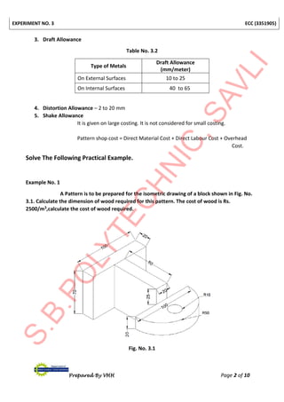 EXPERIMENT NO. 3 ECC (3351905)
Prepared By VHH Page 2 of 10
3. Draft Allowance
Table No. 3.2
Type of Metals
Draft Allowance
(mm/meter)
On External Surfaces 10 to 25
On Internal Surfaces 40 to 65
4. Distortion Allowance – 2 to 20 mm
5. Shake Allowance
It is given on large costing. It is not considered for small costing.
Pattern shop cost = Direct Material Cost + Direct Labour Cost + Overhead
Cost.
Solve The Following Practical Example.
Example No. 1
A Pattern is to be prepared for the isometric drawing of a block shown in Fig. No.
3.1. Calculate the dimension of wood required for this pattern. The cost of wood is Rs.
2500/m3,calculate the cost of wood required.
Fig. No. 3.1
 