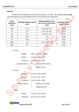EXPERIMENT NO. 3 ECC (3351905)
Prepared By VHH Page 3 of 10
Solution:
The dimension of allowance to be given on pattern is as under. The shrinkage allowance &
machining allowance are subtracted from the internal dimensions of the block.
Given
Dimension
(mm)
Shrinkage Allowance @ 1%
(mm)
Machining Allowance as
per 2 mm on each surface
(mm)
Dimension for the
pattern (mm)
100 1.0 2.0 + 2.0 = 4.0 105.00
70 0.7 2.0 + 2.0 = 4.0 74.70
20 0.2 2.0 + 2.0 = 4.0 24.20
80 0.8 - 4.0 76.80
25 0.25 2.0 27.25
Ø10 0.1 - (2.0 + 2.0) = - 4.0 7.00
Ø50 0.5 2.0 52.50
1. Part A
Length = 100 + 1.0 + 4.00 = 105.00
Width = 70 + 0.7 + 4.0 = 74.70
Thickness = 20 + 0.2 + 4.0 = 24.20
Volume of Part A = 105.00 x 74.70 x 24.20
= 189812.7 mm3
2. Part B
Length = 80 + 0.8 + 4.00 = 84.80
Width = 70 + 0.7 + 4.0 = 74.70
Thickness = 20 + 0.2 + 4.0 = 24.20
Volume of Part B = 84.80 x 74.70 x 24.20
= 153296.352 mm3
3. Part C
Radius = 50 + 0.5 + 2.00 = 52.50
Thickness = 20 + 0.2 + 4.0 = 24.20
 