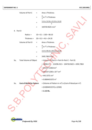 EXPERIMENT NO. 3 ECC (3351905)
Prepared By VHH Page 4 of 10
Volume of Part C = Area x Thickness
=
𝜋
2
x r2
x Thickness
=
3.14 𝑥 52.50 𝑥 52.50 𝑥 24.20
2
= 104720.9625 mm3
4. Part D
Radius = 10 + 0.1 - 2.00 = 08.10
Thickness = 20 + 0.2 + 4.0 = 24.20
Volume of Part D = Area x Thickness
=
𝜋
2
x r2
x Thickness
=
3.14 𝑥 08.10 𝑥 08.10 𝑥 24.20
2
= 2492.7863 mm3
So, Total Volume of Object = Volume of (Part A + Part B +Part C - Part D)
= 189812.7 + 153296.352 + 104720.9625 + 2492.7863
= 445337.2282mm3
= 445337.2282 x 10-3 cm3
= 445.3372 cm3
= 0.0004453372 m3
So, Cost of Wood for Pattern = (Volume of Pattern in m3) x (Cost of Wood per m3)
= (0.0004453372) x (2500)
= 1.113 Rs.
 