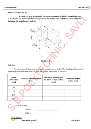EXPERIMENT NO. 3 ECC (3351905)
Prepared By VHH Page 5 of 10
Exercise Example No. 1.1
A Pattern is to be prepared for the isometric drawing of a block shown in Fig. No.
3.2. Calculate the dimension of wood required for this pattern. The cost of wood is Rs. 2500/m3;
Calculate the cost of wood required.
Fig. No. 3.2
Solution:
The dimension of allowance to be given on pattern is as under. The shrinkage allowance &
machining allowance are subtracted from the internal dimensions of the block.
Given
Dimension
(mm)
Shrinkage Allowance @ 1%
(mm)
Machining Allowance as
per 2 mm on each surface
(mm)
Dimension for the
pattern (mm)
80
20
Ø20
Ø50
1. Part A (CUBE)
Length = ________________________
Width = ________________________
 
