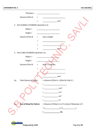 EXPERIMENT NO. 3 ECC (3351905)
Prepared By VHH Page 6 of 10
Thickness = ________________________
Volume of Part A = ________________________
= _______________ mm3
2. Part B (SMALL CYLINDER) ( Quantity is 2)
Radius = ________________________
Height = ________________________
Volume of Part B = Area x Height
= ________________________
= ________________________
= _______________ mm3
3. Part C (BIG CYLINDER) ( Quantity is 1)
Radius = ________________________
Height = ________________________
Volume of Part D = Area x Thickness
= ________________________
= ________________________
= _______________ mm3
So, Total Volume of Object = Volume of [Part A + 2(Part B) +Part C )
= ________________________
= _______________ mm3
= _______________ cm3
= _______________ cm3
= _______________ m3
So, Cost of Wood for Pattern = (Volume of Pattern in m3) x (Cost of Wood per m3)
= (________________) x (______________)
= _________________ Rs.
 