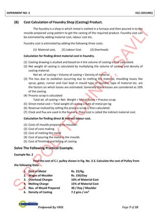 EXPERIMENT NO. 3 ECC (3351905)
Prepared By VHH Page 7 of 10
(B) Cost Calculation of Foundry Shop (Casting) Product.
The foundry is a shop in which metal is melted in a furnace and then poured in to the
moulds prepared using pattern to get the casting of the required product. Foundry cost can
be estimated by adding material cost, labour cost etc.
Foundry cost is estimated by adding the following three costs.
(1) Material cost, (2) Labour Cost (3) Overheads
Calculation for finding direct material cost in Foundry.
(1) Casting drawing is studied and based on it the volume of casting is first calculated.
(2) Net weight of casting is calculated by multiplying the volume of casting and density of
casting material.
Net wt. of casting = Volume of casting + Density of material
(3) The loss due to oxidation occurring due to melting the material, moulding losses like
sprue, gates, runner and riser kept in mould type of foundry, type of material etc. are
the factors on which losses are estimated. Generally these losses are considered as 10%
of the casting.
(4) Process scrap is calculated
Total wt. of casting = Net. Weight + Metal losses + Process scrap
(5) Direct metal cost = Total weight of casting x Rate of metal per kg
(6) Revenue realised by selling the process scrap is then calculated.
(7) Clock and flux are used in the foundry. Their cost is called the indirect material cost.
Calculation for finding direct & indirect labour cost.
(1) Costs of moulds prepared by moulder.
(2) Cost of core-making
(3) Cost of melting the metal
(4) Cost of pouring the metal in the moulds
(5) Cost of finishing and felting of casting
Solve The Following Practical Example.
Example No. 2
Find the cost of C.I. pulley shown in Fig. No. 3.3. Calculate the cost of Pulley from
the following Data.
1. Cost of Metal Rs. 25/Kg.
2. Wages of Moulder Rs. 150/Day
3. Overhead Charges 10% of Material Cost
4. Melting Charge 15% of Material Cost
5. Nos. of Mould Prepared 30 / Day / Moulder
6. Density of Casting 7.2 gms / cm3
 