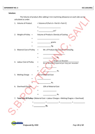 EXPERIMENT NO. 3 ECC (3351905)
Prepared By VHH Page 10 of 10
Solution:
The Volume of product after adding 2 mm machining allowance on each side can be
calculated as under.
1. Volume of Product = Volume of (Part-A + Part-B + Part-C]
= _______________________
= _______________cm3
2. Weight of Pulley = Volume of Product x Density of Casting
= _______________________
= ______________ grams
= ______________ Kg.
3. Material Cost of Pulley = Wt. of Product (Kg.) x Cost of metal/Kg.
= _______________________
= ______________ Rs.
4. Labour Cost of Pulley =
𝑊𝑎𝑔𝑒𝑠 𝑜𝑓 𝑀𝑜𝑢𝑙𝑑𝑒𝑟
𝑁𝑜.𝑜𝑓 𝑀𝑜𝑢𝑙𝑑𝑠 𝑃𝑟𝑒𝑝𝑎𝑟𝑒𝑑 𝑝𝑒𝑟 𝐷𝑎𝑦 𝑝𝑒𝑟 𝑚𝑜𝑢𝑙𝑑𝑒𝑟
= ______________
= ______________ Rs.
5. Melting Charge = 15% of Material Cost
= ______________
= ______________ Rs.
6. Overhead Charges = 10% of Material Cost
= ______________
= ______________ Rs.
7. Total Cost Of Pulley= [Material Cost + Labour Charges + Melting Chagres + Overhead]
= ____________ + ____________ + ____________ + ____________
= ____________ Rs.
 