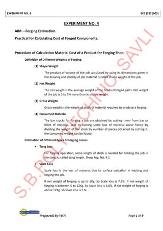 EXPERIMENT NO. 4 ECC (3351905)
Prepared By VHH Page 1 of 9
EXPERIMENT NO. 4
AIM: - Forging Estimation.
Practical for Calculating Cost of Forged Components.
Procedure of Calculation Material Cost of a Product for Forging Shop.
Definition of Different Weights of Forging.
(1) Shape Weight
The product of volume of the job calculated by using its dimensions given in
the drawing and density of job material is called shape weight of the job.
(2) Net Weight
The net weight is the average weight of the finished forged parts. Net weight
of the job is 3 to 5% more than its shape weight.
(3) Gross Weight
Gross weight is the weight of stock of material required to produce a forging.
(4) Consumed Material
The bar stocks for forging a job are obtained by cutting them from bar or
billet of material. Due to cutting some loss of material occur hence by
dividing the weight of bar stock by number of pieces obtained by cutting it,
the consumed weight can be found.
Estimation of Different types of forging Losses
• Tong Loss
For forging operation, some length of stock is needed for holding the job in
the tong its called tong length. Show Fog. No. 4.1
• Scale Loss
Scale loss is the loss of material due to surface oxidation in heating and
forging the job.
If net weight of forging is up to 5Kg. So Scale loss is 7.5%. If net weight of
forging is between 5 to 12Kg. So Scale loss is 6.0%. If net weight of forging is
above 12Kg. So Scale loss is 5 %.
 