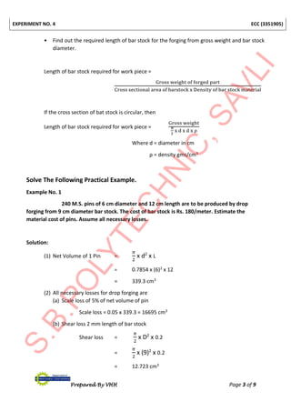 EXPERIMENT NO. 4 ECC (3351905)
Prepared By VHH Page 3 of 9
• Find out the required length of bar stock for the forging from gross weight and bar stock
diameter.
Length of bar stock required for work piece =
Gross weight of forged part
Cross sectional area of barstock x Density of bar stock material
If the cross section of bat stock is circular, then
Length of bar stock required for work piece =
Gross weight
π
2
x d x d x ρ
Where d = diameter in cm
ρ = density gms/cm3
Solve The Following Practical Example.
Example No. 1
240 M.S. pins of 6 cm diameter and 12 cm length are to be produced by drop
forging from 9 cm diameter bar stock. The cost of bar stock is Rs. 180/meter. Estimate the
material cost of pins. Assume all necessary losses.
Solution:
(1) Net Volume of 1 Pin =
𝜋
2
x d2
x L
= 0.7854 x (6)2 x 12
= 339.3 cm3
(2) All necessary losses for drop forging are
(a) Scale loss of 5% of net volume of pin
Scale loss = 0.05 x 339.3 = 16695 cm3
(b) Shear loss 2 mm length of bar stock
Shear loss =
𝜋
2
x D2
x 0.2
=
𝜋
2
x (9)2
x 0.2
= 12.723 cm3
 