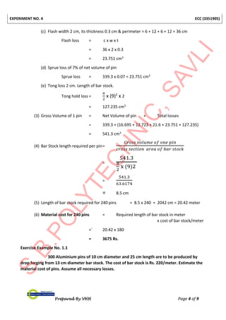 EXPERIMENT NO. 4 ECC (3351905)
Prepared By VHH Page 4 of 9
(c) Flash width 2 cm, its thickness 0.3 cm & perimeter = 6 + 12 + 6 + 12 = 36 cm
Flash loss = c x w x t
= 36 x 2 x 0.3
= 23.751 cm3
(d) Sprue loss of 7% of net volume of pin
Sprue loss = 339.3 x 0.07 = 23.751 cm3
(e) Tong loss 2 cm. Length of bar stock.
Tong hold loss =
𝜋
2
x (9)2
x 2
= 127.235 cm3
(3) Gross Volume of 1 pin = Net Volume of pin + Total losses
= 339.3 + (16.695 + 12.723 + 21.6 + 23.751 + 127.235)
= 541.3 cm3
(4) Bar Stock length required per pin=
𝐺𝑟𝑜𝑠𝑠 𝑣𝑜𝑙𝑢𝑚𝑒 𝑜𝑓 𝑜𝑛𝑒 𝑝𝑖𝑛
𝑐𝑟𝑜𝑠𝑠 𝑠𝑒𝑐𝑡𝑖𝑜𝑛 𝑎𝑟𝑒𝑎 𝑜𝑓 𝑏𝑎𝑟 𝑠𝑡𝑜𝑐𝑘
=
541.3
𝜋
2
x (9)2
=
541.3
63.6174
= 8.5 cm
(5) Length of bar stock required for 240 pins = 8.5 x 240 = 2042 cm = 20.42 meter
(6) Material cost for 240 pins = Required length of bar stock in meter
x cost of bar stock/meter
=` 20.42 x 180
= 3675 Rs.
Exercise Example No. 1.1
300 Aluminium pins of 10 cm diameter and 25 cm length are to be produced by
drop forging from 13 cm diameter bar stock. The cost of bar stock is Rs. 220/meter. Estimate the
material cost of pins. Assume all necessary losses.
 