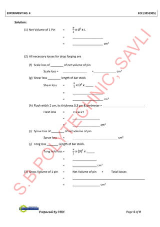 EXPERIMENT NO. 4 ECC (3351905)
Prepared By VHH Page 5 of 9
Solution:
(1) Net Volume of 1 Pin =
𝜋
2
x d2
x L
= ___________________
= ___________________ cm3
(2) All necessary losses for drop forging are
(f) Scale loss of ________ of net volume of pin
Scale loss = _______________ =______________ cm3
(g) Shear loss ________ length of bar stock
Shear loss =
𝜋
2
x D2
x _____
= ___________________
= ___________________ cm3
(h) Flash width 2 cm, its thickness 0.3 cm & perimeter = __________________________
Flash loss = c x w x t
= _________________
= _________________ cm3
(i) Sprue loss of ________ of net volume of pin
Sprue loss = ____________________________ cm3
(j) Tong loss _______ Length of bar stock.
Tong hold loss =
𝜋
2
x (9)2
x _____
= _______________
= _______________ cm3
(3) Gross Volume of 1 pin = Net Volume of pin + Total losses
= _____________________________________________
= _________________ cm3
 