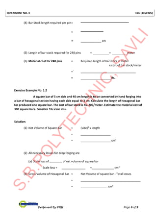 EXPERIMENT NO. 4 ECC (3351905)
Prepared By VHH Page 6 of 9
(4) Bar Stock length required per pin=
=
= _____________ cm
(5) Length of bar stock required for 240 pins = __________= _________ meter
(6) Material cost for 240 pins = Required length of bar stock in meter
x cost of bar stock/meter
=` ___________________________________
= ___________________ Rs.
Exercise Example No. 1.2
A square bar of 5 cm side and 40 cm length is to be converted by hand forging into
a bar of hexagonal section having each side equal to 3 cm. Calculate the length of hexagonal bar
for produced one square bar. The cost of bar stock is Rs. 200/meter. Estimate the material cost of
300 square bars. Consider 5% scale loss.
Solution:
(1) Net Volume of Square Bar = (side)2 x length
= ___________________
= ___________________ cm3
(2) All necessary losses for drop forging are
(a) Scale loss of ________ of net volume of square bar
Scale loss = _______________ =______________ cm3
(3) Gross Volume of Hexagonal Bar = Net Volume of square bar - Total losses
= ______________________________________
= _________________ cm3
 