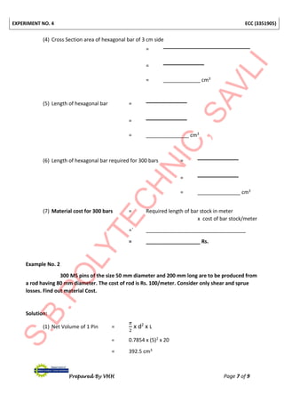 EXPERIMENT NO. 4 ECC (3351905)
Prepared By VHH Page 7 of 9
(4) Cross Section area of hexagonal bar of 3 cm side
=
=
= _____________ cm3
(5) Length of hexagonal bar =
=
= _______________ cm3
(6) Length of hexagonal bar required for 300 bars =
=
= _______________ cm3
(7) Material cost for 300 bars = Required length of bar stock in meter
x cost of bar stock/meter
=` ___________________________________
= ___________________ Rs.
Example No. 2
300 MS pins of the size 50 mm diameter and 200 mm long are to be produced from
a rod having 80 mm diameter. The cost of rod is Rs. 100/meter. Consider only shear and sprue
losses. Find out material Cost.
Solution:
(1) Net Volume of 1 Pin =
𝜋
2
x d2
x L
= 0.7854 x (5)2 x 20
= 392.5 cm3
 