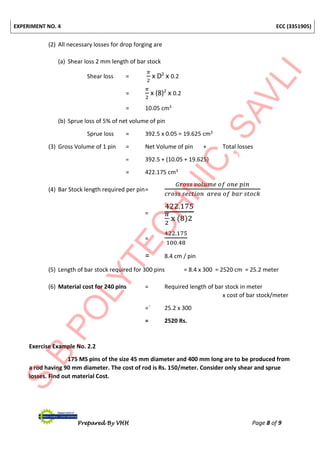EXPERIMENT NO. 4 ECC (3351905)
Prepared By VHH Page 8 of 9
(2) All necessary losses for drop forging are
(a) Shear loss 2 mm length of bar stock
Shear loss =
𝜋
2
x D2
x 0.2
=
𝜋
2
x (8)2
x 0.2
= 10.05 cm3
(b) Sprue loss of 5% of net volume of pin
Sprue loss = 392.5 x 0.05 = 19.625 cm3
(3) Gross Volume of 1 pin = Net Volume of pin + Total losses
= 392.5 + (10.05 + 19.625)
= 422.175 cm3
(4) Bar Stock length required per pin=
𝐺𝑟𝑜𝑠𝑠 𝑣𝑜𝑙𝑢𝑚𝑒 𝑜𝑓 𝑜𝑛𝑒 𝑝𝑖𝑛
𝑐𝑟𝑜𝑠𝑠 𝑠𝑒𝑐𝑡𝑖𝑜𝑛 𝑎𝑟𝑒𝑎 𝑜𝑓 𝑏𝑎𝑟 𝑠𝑡𝑜𝑐𝑘
=
422.175
𝜋
2
x (8)2
=
422.175
100.48
= 8.4 cm / pin
(5) Length of bar stock required for 300 pins = 8.4 x 300 = 2520 cm = 25.2 meter
(6) Material cost for 240 pins = Required length of bar stock in meter
x cost of bar stock/meter
=` 25.2 x 300
= 2520 Rs.
Exercise Example No. 2.2
175 MS pins of the size 45 mm diameter and 400 mm long are to be produced from
a rod having 90 mm diameter. The cost of rod is Rs. 150/meter. Consider only shear and sprue
losses. Find out material Cost.
 