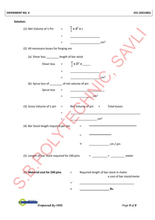 EXPERIMENT NO. 4 ECC (3351905)
Prepared By VHH Page 9 of 9
Solution:
(1) Net Volume of 1 Pin =
𝜋
2
x d2
x L
= ___________________
= ___________________ cm3
(2) All necessary losses for forging are
(a) Shear loss ________ length of bar stock
Shear loss =
𝜋
2
x D2
x _____
= ___________________
= ___________________ cm3
(b) Sprue loss of ________ of net volume of pin
Sprue loss = ______________________
= ______________ cm3
(3) Gross Volume of 1 pin = Net Volume of pin + Total losses
= _____________________________________________
= _________________ cm3
(4) Bar Stock length required per pin =
=
= _____________ cm / pin
(5) Length of bar stock required for 240 pins = __________= _________ meter
(6) Material cost for 240 pins = Required length of bar stock in meter
x cost of bar stock/meter
=` ___________________________________
= ___________________ Rs.
 