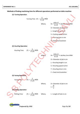 EXPERIMENT NO. 5 ECC (3351905)
Prepared By VHH Page 2 of 10
Methods of finding machining time for different operations performed on lathe machine
(1) Turning Operation
Turning Time (T) =
L
F x N
min
Where, N =
100 x S
π x D
= Job Rev./min RPM
D = Diameter of job in cm
L = length of cut in cm
S = Cutting speed m/min
T = Turning time in min
F = Feed cm/revolution
(2) Knurling Operation
Knurling Time (T) =
L
F x N
min
Where, N =
100 x S
π x D
= Job Rev./min RPM
D = Diameter of job in cm
L = Knurling length in cm
S = Knurling speed m/min
T = Knurling time in min
F = Feed mm/revolution
(3) Facing Operation
Facing Time (T) =
L
F x N
min
Where, D = Diameter of job in cm
L =
D
2
(4) Drilling Operation
Drilling Time (T) =
L
F x N
min Where, L = Length of hole in cm
 