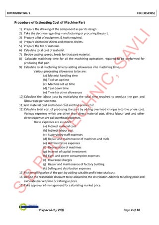 EXPERIMENT NO. 5 ECC (3351905)
Prepared By VHH Page 4 of 10
Procedure of Estimating Cost of Machine Part
1) Prepare the drawing of the component as per its design.
2) Take the decision regarding manufacturing or procuring the part.
3) Prepare a list of equipment & tools required.
4) Prepare operation sheets and process sheets.
5) Prepare the bill of material.
6) Calculate total cost of material.
7) Decide cutting speeds, feeds for that part material.
8) Calculate machining time for all the machining operations required to be performed for
producing that part.
9) Calculate total machining time by adding allowances into machining time,
Various processing allowances to be are:
(a) Material handling time
(b) Tool set up time
(c) Machine set up time
(d) Tear down time
(e) Time for other allowances
10) Calculate the labour cost by multiplying the total time required to produce the part and
labour rate per unit time.
11) Add material cost and labour cost and find prime cost.
12) Calculate total cost of producing the part by adding overhead charges into the prime cost.
Various expenses which are other than direct material cost, direct labour cost and other
direct expenses are call overhead expenses.
These expenses are as under:
(a) Indirect material cost
(b) Indirect labour cost
(c) Supervisory staff expenses
(d) Repair and maintenance of machines and tools
(e) Administrative expenses
(f) Depreciation of machines
(g) Interest of capital investment
(h) Light and power consumption expenses
(i) Insurance Charges
(j) Repair and maintenance of factory building
(k) Selling and distribution expenses
13) Fix the selling price of the part by adding suitable profit into total cost.
14) Decide the reasonable discount to be allowed to the distributor. Add this to selling price and
calculate market price or catalogue price.
15) Take approval of management for calculating market price.
 