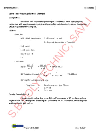 EXPERIMENT NO. 5 ECC (3351905)
Prepared By VHH Page 5 of 10
Solve The Following Practical Example
Example No. 1
Determine time required for preparing M.S. Bolt M20 x 3 mm by single point
cutting tool with a cutting speed 8 m/min and length of threaded portion in 40mm. Consider No.
Of cuts required for threading is 8.
Solution:
Given data
M20 x 3 bolt has diameter, D = 20 mm = 2 cm and
P = 3 mm = 0.3 cm = Feed in Threading
S = 8 m/min
L = 40 mm = 4 cm
Nos. Of cuts = 8
T = ?
Calculation
(1) N =
100 x S
π x D
=
100 x 8
π x 2
= 127.39 R.P.M
(2) Threading time/cut, T =
L
F x N
=
4
0.3 x 127.39
= 0.104 min
(3) Total Threading time for 8 cuts.
Total time = Time for one cut x Nos. Of cuts.
= 0.104 x 8
= 0.832 min
Exercise Example No. 1.1
Estimate the threading time to cut 2 thread/cm on a rod of 4.5 cm diameter for a
length of 9 cm. The lathe spindle is rotating at a speed of 45 R.P.M. Assume nos. of cuts required
as 10 and feed is 0.01 cm/rev.
 