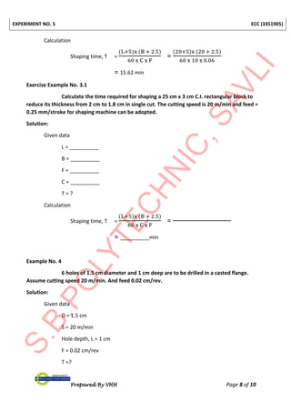 EXPERIMENT NO. 5 ECC (3351905)
Prepared By VHH Page 8 of 10
Calculation
Shaping time, T =
(L+5)x (B + 2.5)
60 x C x F
=
(20+5)x (20 + 2.5)
60 x 10 x 0.06
= 15.62 min
Exercise Example No. 3.1
Calculate the time required for shaping a 25 cm x 3 cm C.I. rectangular block to
reduce its thickness from 2 cm to 1.8 cm in single cut. The cutting speed is 20 m/min and feed =
0.25 mm/stroke for shaping machine can be adopted.
Solution:
Given data
L = __________
B = __________
F = __________
C = __________
T = ?
Calculation
Shaping time, T =
(L+5)x (B + 2.5)
60 x C x F
=
= __________min
Example No. 4
6 holes of 1.5 cm diameter and 1 cm deep are to be drilled in a casted flange.
Assume cutting speed 20 m/min. And feed 0.02 cm/rev.
Solution:
Given data
D = 1.5 cm
S = 20 m/min
Hole depth, L = 1 cm
F = 0.02 cm/rev
T =?
 