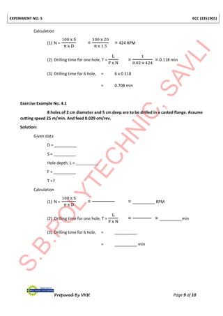 EXPERIMENT NO. 5 ECC (3351905)
Prepared By VHH Page 9 of 10
Calculation
(1) N =
100 x S
π x D
=
100 x 20
π x 1.5
= 424 RPM
(2) Drilling time for one hole, T =
L
F x N
=
1
0.02 x 424
= 0.118 min
(3) Drilling time for 6 hole, = 6 x 0.118
= 0.708 min
Exercise Example No. 4.1
8 holes of 2 cm diameter and 5 cm deep are to be drilled in a casted flange. Assume
cutting speed 25 m/min. And feed 0.029 cm/rev.
Solution:
Given data
D = __________
S = __________
Hole depth, L = __________
F = __________
T =?
Calculation
(1) N =
100 x S
π x D
= = __________ RPM
(2) Drilling time for one hole, T =
L
F x N
= = __________min
(3) Drilling time for 6 hole, = __________
= __________ min
 
