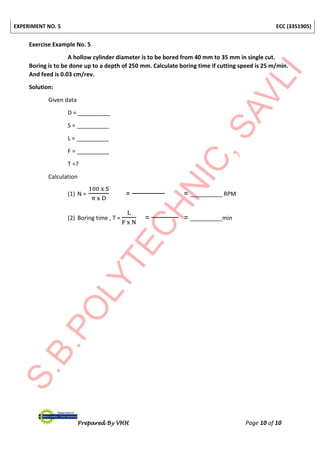 EXPERIMENT NO. 5 ECC (3351905)
Prepared By VHH Page 10 of 10
Exercise Example No. 5
A hollow cylinder diameter is to be bored from 40 mm to 35 mm in single cut.
Boring is to be done up to a depth of 250 mm. Calculate boring time if cutting speed is 25 m/min.
And feed is 0.03 cm/rev.
Solution:
Given data
D = __________
S = __________
L = __________
F = __________
T =?
Calculation
(1) N =
100 x S
π x D
= = __________ RPM
(2) Boring time , T =
L
F x N
= = __________min
 