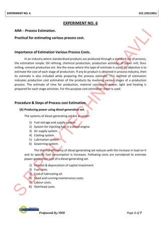 EXPERIMENT NO. 6 ECC (3351905)
Prepared By VHH Page 1 of 7
EXPERIMENT NO. 6
AIM: - Process Estimation.
Practical for estimating various process cost.
Importance of Estimation Various Process Costs.
In an industry where standardised products are produced through a standard set of process,
the estimation simple. Oil refining, chemical production, production activities of paper mill, flour
milling, cement production ect. Are the areas where this type of estimate is used? Its objective is to
estimate the cost of each stage of production. If any bi-product is obtained in process industry, then
its estimate is also included while preparing the process estimate. This method of estimation
indicates production cost estimation of the products by involving various stages of a production
process. The estimate of time for production, material consumed, power, light and heating is
prepared for each stage activities. For this purpose cost estimation sheet is used.
Procedure & Steps of Process cost Estimation.
(A) Producing power using diesel generation set.
The systems of diesel generating set are as under:
1) Fuel storage and supply system.
2) System for injecting fuel in a diesel engine.
3) Air supply system.
4) Cooling system.
5) Lubrication system.
6) Governing system.
The thermal efficiency of diesel generating set reduces with the increase in load on it
and its specific fuel consumption is increases. Following costs are considered to estimate
power generation cost of a diesel generating set.
1) Interest & depreciation of capital investment.
2) Fuel costs.
3) Cost of lubricating oil.
4) Fixed and running maintenance costs.
5) Labour costs.
6) Overhead costs.
 