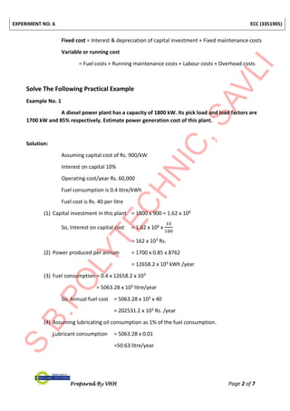 EXPERIMENT NO. 6 ECC (3351905)
Prepared By VHH Page 2 of 7
Fixed cost = Interest & depreciation of capital investment + Fixed maintenance costs
Variable or running cost
= Fuel costs + Running maintenance costs + Labour costs + Overhead costs
Solve The Following Practical Example
Example No. 1
A diesel power plant has a capacity of 1800 kW. Its pick load and load factors are
1700 kW and 85% respectively. Estimate power generation cost of this plant.
Solution:
Assuming capital cost of Rs. 900/kW
Interest on capital 10%
Operating cost/year Rs. 60,000
Fuel consumption is 0.4 litre/kWh
Fuel cost is Rs. 40 per litre
(1) Capital investment in this plant = 1800 x 900 = 1.62 x 106
So, Interest on capital cost = 1.62 x 106 x
10
100
= 162 x 103 Rs.
(2) Power produced per annum = 1700 x 0.85 x 8762
= 12658.2 x 103 kWh /year
(3) Fuel consumption = 0.4 x 12658.2 x 103
= 5063.28 x 103 litre/year
So, Annual fuel cost = 5063.28 x 103 x 40
= 202531.2 x 103 Rs. /year
(4) Assuming lubricating oil consumption as 1% of the fuel consumption.
Lubricant consumption = 5063.28 x 0.01
=50.63 litre/year
 