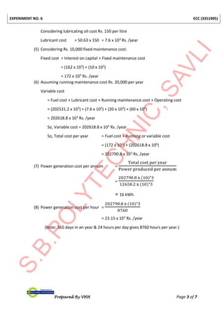 EXPERIMENT NO. 6 ECC (3351905)
Prepared By VHH Page 3 of 7
Considering lubricating oil cost Rs. 150 per litre
Lubricant cost = 50.63 x 150 = 7.6 x 103 Rs. /year
(5) Considering Rs. 10,000 fixed maintenance cost.
Fixed cost = Interest on capital + Fixed maintenance cost
= (162 x 103) + (10 x 103)
= 172 x 103 Rs. /year
(6) Assuming running maintenance cost Rs. 20,000 per year
Variable cost
= Fuel cost + Lubricant cost + Running maintenance cost + Operating cost
= (202531.2 x 103) + (7.6 x 103) + (20 x 103) + (60 x 103)
= 202618.8 x 103 Rs. /year
So, Variable cost = 202618.8 x 103 Rs. /year
So, Total cost per year = Fuel cost + Running or variable cost
= (172 x 103) + (202618.8 x 106)
= 202790.8 x 103 Rs. /year
(7) Power generation cost per annum =
Total cost per year
Power produced per annum
=
202790.8 x (10)ᶺ3
12658.2 x (10)ᶺ3
= 16 kWh.
(8) Power generation cost per hour =
202790.8 x (10)ᶺ3
8760
= 23.15 x 103 Rs. /year
(Note: 365 days in an year & 24 hours per day gives 8760 hours per year.)
 