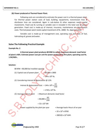 EXPERIMENT NO. 6 ECC (3351905)
Prepared By VHH Page 4 of 7
(B) Power produced at Thermal Power Plant.
Following costs are considered to estimate the power cost in a thermal power plant.
For thermal power station costs of load, building, equipments, transmission lines &
distributor lines are considered. Again in sub-station & other expenses needs capital
investments. Fixed cost & running or variable cost in included in the total cost of power
generation. Fixed cost is made-up of interest, insurance, maintenance are depreciation
costs. Thermal power plant needs capital investment of Rs. 1800/- Rs. Approximately.
Variable cost is made-up of management cost, operating cost and costs of fuel,
lubricating oil, grease and water.
Solve The Following Practical Example
Example No. 2
A thermal power plant produces 80 MW to satisfy maximum demand. Load factor
of plant is 40%. Estimate power cost per unit for power produced by this plant, operating cost Rs.
1.94/kWh..
Solution:
80 MW = 80,000 kw installed capacity
(1) Capital cost of power plant = 80,000 x 1800
= 144 x 106 Rs.
(2) Considering interest & depreciation @ 12%
Interest & depreciation cost = 144 x 106 x
12
100
= 1720 x 104 Rs.
(3) Average load on plant = Maximum demand x load factor
= 80,000 x
40
100
= 32 x 103 kW
Power supplied by the plant per year = Average load x Hours of an year
= 32 x 103 x 8760
= 280320 x 103 kWh
 