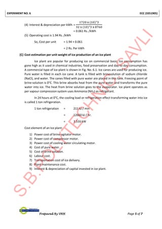 EXPERIMENT NO. 6 ECC (3351905)
Prepared By VHH Page 5 of 7
(4) Interest & depreciation per kWh =
1720 x (10)ᶺ3
32 x (10)ᶺ3 x 8760
= 0.061 Rs. /kWh
(5) Operating cost is 1.94 Rs. /kWh
So, Cost per unit = 1.94 + 0.061
= 2 Rs. Per kWh
(C) Cost estimation per unit weight of ice production of an ice plant
Ice plant are popular for producing ice on commercial basic. Ice consumption has
gone high as it used in chemical industries, food preservation and day to day consumption.
A commercial type of ice-plant is shown in Fig. No. 6.1. Ice canes are used for producing ice.
Pure water is filled in each ice cane. A tank is filled with brinesolution of sodium chloride
(NaCl), and water. The canes filled with pure water are placed in this tank. Freezing point of
brine-solution is 0°C. This brine absorbs heat from the pure water and transforms the pure
water into ice. The heat from brine solution goes to the evaporator. Ice plant operates as
per vapour compression system uses Ammonia (NH3) as refrigerant.
In 24 hours at 0°C, the cooling load or refrigeration effect transforming water into ice
is called 1 ton refrigeration.
1 ton refrigeration = 211 kJ / min
= 12660 kJ / hr.
= 3.516 kW
Cost element of an Ice plant:
1) Power cost of brine-agitator motor.
2) Power cost of compressor motor.
3) Power cost of cooling water circulating motor.
4) Cost of pure water.
5) Cost of brine solution.
6) Labour cost.
7) Transportation cost of ice delivery.
8) Plant maintenance cost.
9) Interest & depreciation of capital invested in ice plant.
 