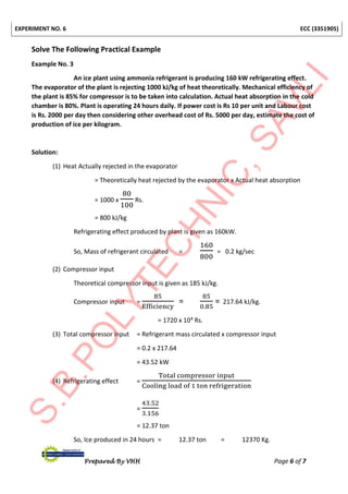 EXPERIMENT NO. 6 ECC (3351905)
Prepared By VHH Page 6 of 7
Solve The Following Practical Example
Example No. 3
An ice plant using ammonia refrigerant is producing 160 kW refrigerating effect.
The evaporator of the plant is rejecting 1000 kJ/kg of heat theoretically. Mechanical efficiency of
the plant is 85% for compressor is to be taken into calculation. Actual heat absorption in the cold
chamber is 80%. Plant is operating 24 hours daily. If power cost is Rs 10 per unit and Labour cost
is Rs. 2000 per day then considering other overhead cost of Rs. 5000 per day, estimate the cost of
production of ice per kilogram.
Solution:
(1) Heat Actually rejected in the evaporator
= Theoretically heat rejected by the evaporator x Actual heat absorption
= 1000 x
80
100
Rs.
= 800 kJ/kg
Refrigerating effect produced by plant is given as 160kW.
So, Mass of refrigerant circulated =
160
800
= 0.2 kg/sec
(2) Compressor input
Theoretical compressor input is given as 185 kJ/kg.
Compressor input =
85
Efficiency
=
85
0.85
= 217.64 kJ/kg.
= 1720 x 104 Rs.
(3) Total compressor input = Refrigerant mass circulated x compressor input
= 0.2 x 217.64
= 43.52 kW
(4) Refrigerating effect =
Total compressor input
Cooling load of 1 ton refrigeration
=
43.52
3.156
= 12.37 ton
So, Ice produced in 24 hours = 12.37 ton = 12370 Kg.
 