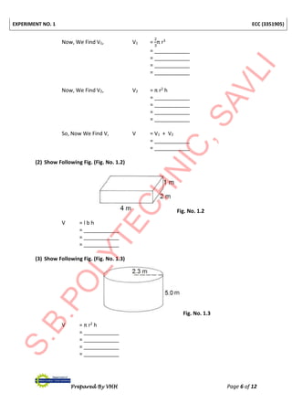 EXPERIMENT NO. 1 ECC (3351905)
Prepared By VHH Page 6 of 12
Now, We Find V1, V1 =
2
3
π r3
= ____________
= ____________
= ____________
= ____________
Now, We Find V2, V2 = π r2 h
= ____________
= ____________
= ____________
= ____________
So, Now We Find V, V = V1 + V2
= ____________
= ____________
(2) Show Following Fig. (Fig. No. 1.2)
Fig. No. 1.2
V = l b h
= ____________
= ____________
= ____________
(3) Show Following Fig. (Fig. No. 1.3)
Fig. No. 1.3
V = π r2 h
= ____________
= ____________
= ____________
= ____________
 