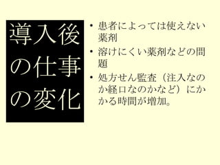 患者によっては使えない薬剤 溶けにくい薬剤などの問題 処方せん監査（注入なのか経口なのかなど）にかかる時間が増加。 導入後 の仕事 の変化 