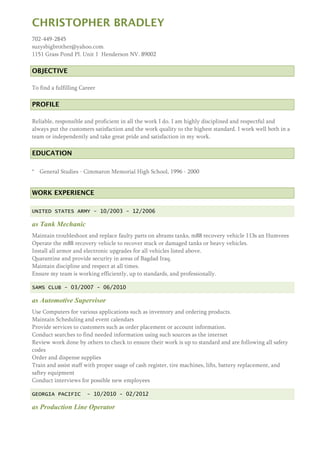 CHRISTOPHER BRADLEY
702-449-2845
suzysbigbrother@yahoo.com
1151 Grass Pond Pl. Unit 1 Henderson NV. 89002
OBJECTIVE
To find a fulfilling Career
PROFILE
Reliable, responsible and proficient in all the work I do. I am highly disciplined and respectful and
always put the customers satisfaction and the work quality to the highest standard. I work well both in a
team or independently and take great pride and satisfaction in my work.
EDUCATION
* General Studies - Cimmaron Memorial High School, 1996 - 2000
WORK EXPERIENCE
UNITED STATES ARMY - 10/2003 - 12/2006
as Tank Mechanic
Maintain troubleshoot and replace faulty parts on abrams tanks, m88 recovery vehicle 113s an Humvees
Operate the m88 recovery vehicle to recover stuck or damaged tanks or heavy vehicles.
Install all armor and electronic upgrades for all vehicles listed above.
Quarantine and provide security in areas of Bagdad Iraq.
Maintain discipline and respect at all times.
Ensure my team is working efficiently, up to standards, and professionally.
SAMS CLUB - 03/2007 - 06/2010
as Automotive Supervisor
Use Computers for various applications such as inventory and ordering products.
Maintain Scheduling and event calendars
Provide services to customers such as order placement or account information.
Conduct searches to find needed information using such sources as the internet
Review work done by others to check to ensure their work is up to standard and are following all safety
codes
Order and dispense supplies
Train and assist staff with proper usage of cash register, tire machines, lifts, battery replacement, and
saftey equipment
Conduct interviews for possible new employees
GEORGIA PACIFIC - 10/2010 - 02/2012
as Production Line Operator
 
