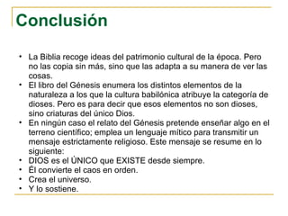 Conclusión La Biblia recoge ideas del patrimonio cultural de la época. Pero no las copia sin más, sino que las adapta a su manera de ver las cosas. El libro del Génesis enumera los distintos elementos de la naturaleza a los que la cultura babilónica atribuye la categoría de dioses. Pero es para decir que esos elementos no son dioses, sino criaturas del único Dios. En ningún caso el relato del Génesis pretende enseñar algo en el terreno científico; emplea un lenguaje mítico para transmitir un mensaje estrictamente religioso. Este mensaje se resume en lo siguiente: DIOS es el ÚNICO que EXISTE desde siempre. Él convierte el caos en orden. Crea el universo. Y lo sostiene. 