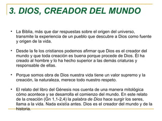 3. DIOS, CREADOR DEL MUNDO La Biblia, más que dar respuestas sobre el origen del universo, transmite la experiencia de un pueblo que descubre a Dios como fuente y origen de la vida. Desde la fe los cristianos podemos afirmar que Dios es el creador del mundo y que toda creación es buena porque procede de Dios. Él ha creado al hombre y lo ha hecho superior a las demás criaturas y responsable de ellas. Porque somos obra de Dios nuestra vida tiene un valor supremo y la creación, la naturaleza, merece todo nuestro respeto. El relato del libro del Génesis nos cuenta de una manera mitológica cómo acontece y se desarrolla el comienzo del mundo. En este relato de la creación (Gn 1,1-2,4) la  palabra de Dios  hace surgir los seres, llama a la vida. Nada existía antes. Dios es el creador del mundo y de la historia. 