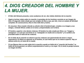 4. DIOS CREADOR DEL HOMBRE Y LA MUJER. El libro del Génesis presenta, como acabamos de ver, dos relatos distintos de la creación.  Según el primer relato sobre la creación, la grandeza de los hombres consiste en ser imagen de Dios. El segundo relato añade que son amigos de Dios y que, por ello, viven en estado de felicidad completa. En consecuencia, Dios lo hizo todo bien y bueno. En resumen: Dios creador infunde su aliento vital al hombre/mujer, creados a su imagen y sus amigos, viviendo felices unidos en el amor y emparentados con la tierra. El hombre, superior a las demás criaturas: El hombre ha sido creado por Dios a su “imagen y semejanza”, lo cual que convierte en su “embajador en medio de la creación” y le confiere una prioridad sobre el resto de las criaturas. En el relato de la creación se observa que las criaturas van apareciendo de menor a mayor importancia. El último en aparecer es el hombre, lo cual indica que es la criatura superior. Hay un abismo entre él y el resto de lo creado. Si nos fijamos bien en este relato de la creación cuando se habla de la “creación del hombre” se habla de forma general, se refiere conjuntamente al varón y a la mujer. Por lo tanto la pareja humana es imagen de Dios. 