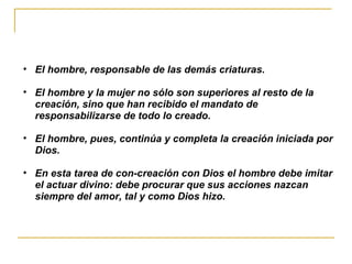 El hombre, responsable de las demás criaturas. El hombre y la mujer no sólo son superiores al resto de la creación, sino que han recibido el mandato de responsabilizarse de todo lo creado.  El hombre, pues, continúa y completa la creación iniciada por Dios. En esta tarea de con-creación con Dios el hombre debe imitar el actuar divino: debe procurar que sus acciones nazcan siempre del amor, tal y como Dios hizo. 