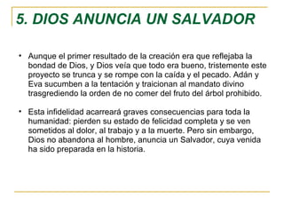5. DIOS ANUNCIA UN SALVADOR Aunque el primer resultado de la creación era que reflejaba la bondad de Dios, y Dios veía que todo era bueno, tristemente este proyecto se trunca y se rompe con la caída y el pecado. Adán y Eva sucumben a la tentación y traicionan al mandato divino trasgrediendo la orden de no comer del fruto del árbol prohibido.  Esta infidelidad acarreará graves consecuencias para toda la humanidad: pierden su estado de felicidad completa y se ven sometidos al dolor, al trabajo y a la muerte. Pero sin embargo, Dios no abandona al hombre, anuncia un Salvador, cuya venida ha sido preparada en la historia. 