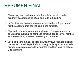 RESUMEN FINAL El mundo y los hombres no son fruto del azar, sino de la bondad y la sabiduría de Dios, que todo lo hizo bien. La felicidad del hombre nace de su amistad con Dios; pero el hombre es libre para ser fiel o no a esa amistad. El pecado consiste en querer suplantar a Dios para ser como él. En consecuencia, se rompe la amistad con Dios y el hombre se vuelve infeliz, sometido al dolor y a la muerte. La Iglesia denomina al pecado de Adán y Eva “pecado original” porque es contraído por todo hombre y mujer que nace en este mundo. Jesucristo reanuda la amistad con Dios y salva del mal y de la muerte. 