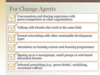 For Change Agents
Conversations and sharing experience with
peers/competitors in other organizations
Talking with friends who work in the same field
Formal networking with other sustainable development
types
Attendance at training courses and learning programmes
Signing up to e-newsgroups, email groups or web-based
discussion forums
Informal networking (e.g. ‘green drinks’, socializing,
occasional coffees)
 