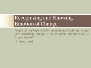 People do not have problem with change itself, but rather
with transition. Change is the situation, but transition is
“psychological”
(Bridges, 1991)
Recognizing and Knowing
Emotion of Change
 