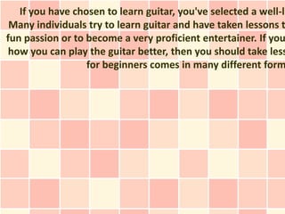 If you have chosen to learn guitar, you've selected a well-li
 Many individuals try to learn guitar and have taken lessons t
fun passion or to become a very proficient entertainer. If you
 how you can play the guitar better, then you should take less
                  for beginners comes in many different form
 