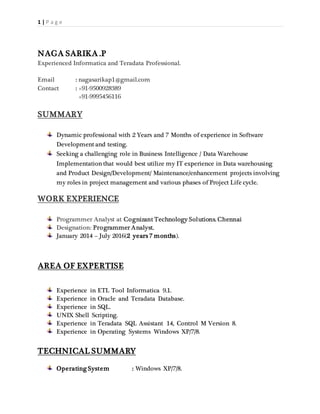 1 | P a g e
NAGA SARIKA .P
Experienced Informatica and Teradata Professional.
Email : nagasarikap1@gmail.com
Contact : +91-9500928389
+91-9995456116
SUMMARY
Dynamic professional with 2 Years and 7 Months of experience in Software
Development and testing.
Seeking a challenging role in Business Intelligence / Data Warehouse
Implementation that would best utilize my IT experience in Data warehousing
and Product Design/Development/ Maintenance/enhancement projects involving
my roles in project management and various phases of Project Life cycle.
WORK EXPERIENCE
Programmer Analyst at Cognizant Technology Solutions. Chennai
Designation: Programmer Analyst.
January 2014 – July 2016(2 years 7 months).
AREA OF EXPERTISE
Experience in ETL Tool Informatica 9.1.
Experience in Oracle and Teradata Database.
Experience in SQL.
UNIX Shell Scripting.
Experience in Teradata SQL Assistant 14, Control M Version 8.
Experience in Operating Systems Windows XP/7/8.
TECHNICAL SUMMARY
Operating System : Windows XP/7/8.
 
