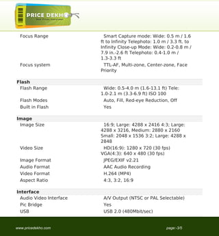 Focus Range               Smart Capture mode: Wide: 0.5 m / 1.6
                          ft to Infinity Telephoto: 1.0 m / 3.3 ft. to
                          Infinity Close-up Mode: Wide: 0.2-0.8 m /
                          7.9 in.-2.6 ft Telephoto: 0.4-1.0 m /
                          1.3-3.3 ft
  Focus system             TTL-AF, Multi-zone, Center-zone, Face
                          Priority

Flash
 Flash Range               Wide: 0.5-4.0 m (1.6-13.1 ft) Tele:
                          1.0-2.1 m (3.3-6.9 ft) ISO 100
  Flash Modes              Auto, Fill, Red-eye Reduction, Off
  Built in Flash           Yes

Image
 Image Size                16:9; Large: 4288 x 2416 4:3; Large:
                          4288 x 3216, Medium: 2880 x 2160
                          Small: 2048 x 1536 3:2; Large: 4288 x
                          2848
  Video Size               HD(16:9): 1280 x 720 (30 fps)
                          VGA(4:3): 640 x 480 (30 fps)
  Image Format             JPEG/EXIF v2.21
  Audio Format             AAC Audio Recording
  Video Format             H.264 (MP4)
  Aspect Ratio             4:3, 3:2, 16:9

Interface
  Audio Video Interface    A/V Output (NTSC or PAL Selectable)
  Pic Bridge               Yes
  USB                      USB 2.0 (480Mbit/sec)


www.pricedekho.com                                       page:-3/5
 