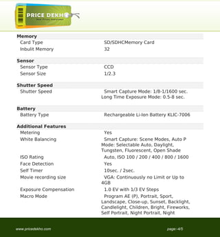 Memory
 Card Type                 SD/SDHCMemory Card
  Inbulit Memory           32

Sensor
 Sensor Type               CCD
  Sensor Size              1/2.3

Shutter Speed
 Shutter Speed             Smart Capture Mode: 1/8-1/1600 sec.
                          Long Time Exposure Mode: 0.5-8 sec.

Battery
 Battery Type              Rechargeable Li-Ion Battery KLIC-7006

Additional Features
 Metering                  Yes
  White Balancing          Smart Capture: Scene Modes, Auto P
                          Mode: Selectable Auto, Daylight,
                          Tungsten, Fluorescent, Open Shade
  ISO Rating               Auto, ISO 100 / 200 / 400 / 800 / 1600
  Face Detection           Yes
  Self Timer               10sec. / 2sec.
  Movie recording size     VGA: Continuously no Limit or Up to
                          4GB
  Exposure Compensation    1.0 EV with 1/3 EV Steps
  Macro Mode               Program AE (P), Portrait, Sport,
                          Landscape, Close-up, Sunset, Backlight,
                          Candlelight, Children, Bright, Fireworks,
                          Self Portrait, Night Portrait, Night


www.pricedekho.com                                      page:-4/5
 